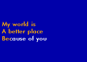 My world is

A bei1er place
Because of you