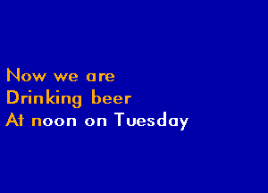 Now we a re

Drinking beer
At noon on Tuesday