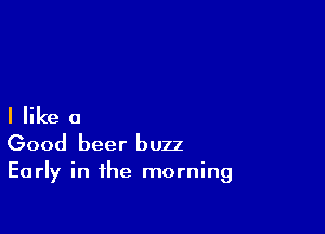 I like a

Good beer buzz

Early in the morning