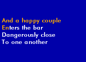 And a happy couple
Enters the bar

Dangerously close
To one another