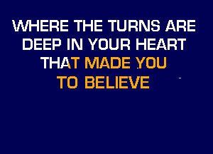 WHERE THE TURNS ARE
DEEP IN YOUR HEART
THAT MADE YOU

TO BELIEVE