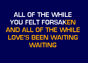 ALL OF THE WHILE
YOU FELT FORSAKEN
AND ALL OF THE WHILE
LOVE'S BEEN WAITING
WAITING