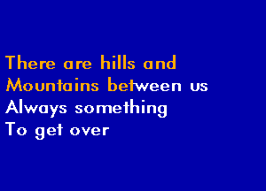 There are hills and
Mountains between us

Always something
To get over