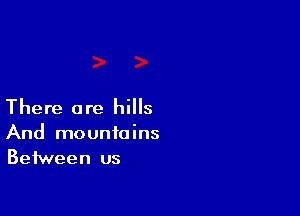 There are hills
And mountains
Between us