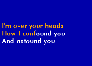 I'm over your heads

How I confound you
And astound you