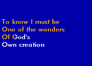 To know I must be
One of the wonders

Of God's

Own creation