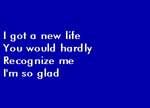 I got a new life

You would ha rd Iy

Recognize me
I'm so glad