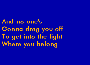 And no one's
Gonna drag you off

To get into the light
Where you belong