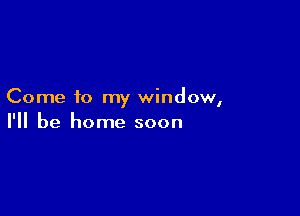 Come to my window,

I'll be home soon