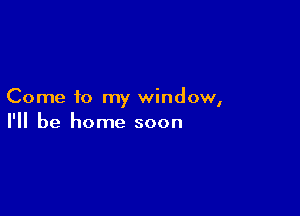 Come to my window,

I'll be home soon