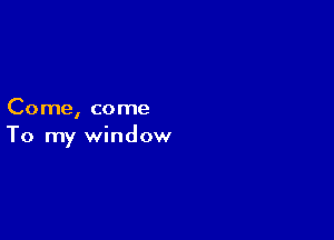 Come, come

To my window