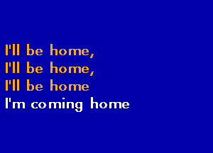 I'll be home,

I'll be home,

I'll be home

I'm co ming home