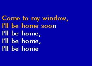 Come to my window,

I'll be home soon
I'll be home,

I'll be home,
I'll be home