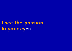 I see the passion

In your eyes