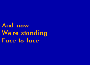 And now

We're standing
Face to face