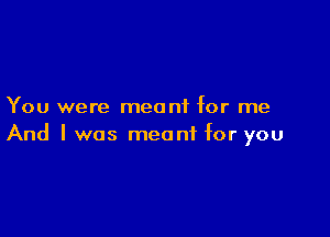 You were meant for me

And I was meant for you