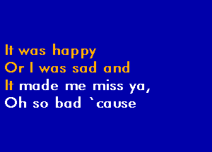 It was happy
Or I was sad and

It made me miss ya,
Oh so bad cause