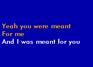 Yeah you were meant

For me
And I was meant for you