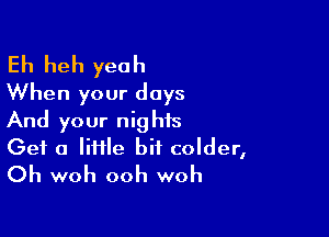 Eh heh yeah
When your days

And your nights
Get a liHle bit colder,
Oh woh ooh woh