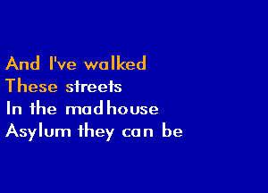 And I've walked

These streets

In the modhouse
Asylum they can be