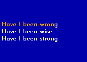 Have I been wrong

Have I been wise
Have I been strong