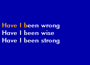 Have I been wrong

Have I been wise
Have I been strong