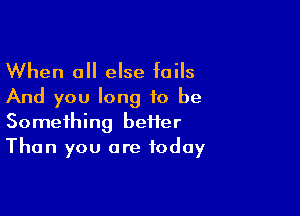 When 0 else fails
And you long to be

Something beHer
Than you are today