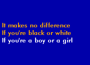 It makes no difference

If you're block or white
If you're a boy or a girl