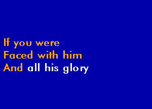 If you were

Faced with him
And a his glory