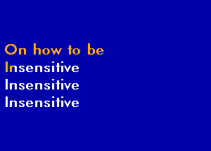 On how to be
Insensiiive

Insensifive
Insensiiive