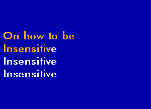 On how to be
Insensiiive

Insensifive
Insensiiive