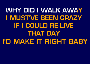 INHY DID I WALK AWAY
I MUSTIVE BEEN CRAZY
IF I COULD RE-LIVE
THAT DAY

I'D MAKE IT RIGHT BABY