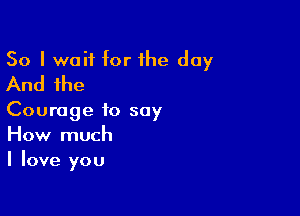 So I wait for the day
And the

Courage to say
How much
I love you