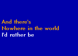 And there's

Nowhere in the world

I'd rather be