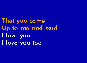 That you come
Up to me and said

I love you
I love you too