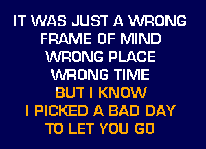 IT WAS JUST A WRONG
FRAME OF MIND
WRONG PLACE
WRONG TIME
BUT I KNOW
I PICKED A BAD DAY
TO LET YOU GO