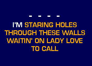 I'M STARING HOLES
THROUGH THESE WALLS
WAITIN' 0N LADY LOVE
TO CALL