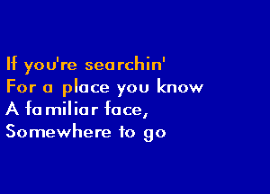 If you're seorchin'
For a place you know

A fa miliar face,
Somewhere to go