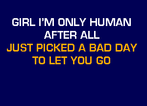 GIRL I'M ONLY HUMAN
AFTER ALL
JUST PICKED A BAD DAY
TO LET YOU GO