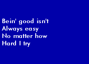 Bein' good isn't
Always easy

No matter how

Ha rd I try