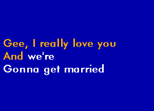 Gee, I really love you

And we're
Gonna get married