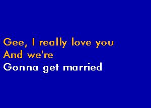 Gee, I really love you

And we're
Gonna get married