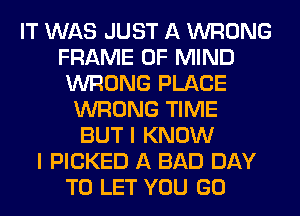 IT WAS JUST A WRONG
FRAME OF MIND
WRONG PLACE
WRONG TIME
BUT I KNOW
I PICKED A BAD DAY
TO LET YOU GO