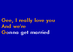 Gee, I really love you

And we're
Gonna get married