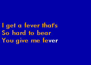 I get a fever ihafs

So hard to bear
You give me fever