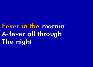 Fever in the mornin'

A-fever all through
The night