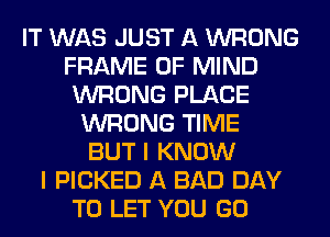 IT WAS JUST A WRONG
FRAME OF MIND
WRONG PLACE
WRONG TIME
BUT I KNOW
I PICKED A BAD DAY
TO LET YOU GO