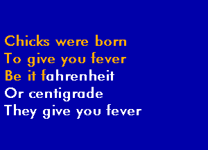 Chicks were born

To give you fever

Be it fahrenheii
Or ceniigrode
They give you fever