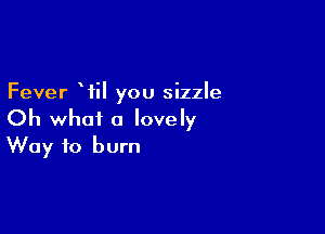Fever Wil you sizzle

Oh what a lovely
Way to burn