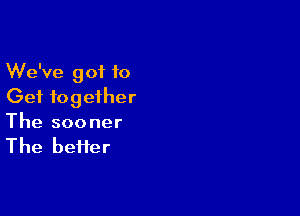 We've got to
Get together

The sooner
The beiier